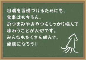 咀嚼を習慣づけるためにも食事はもちろん、おつまみやおやつもしっかり噛んで味わうことが大切です。みんなもたくさん噛んで、健康になろう！